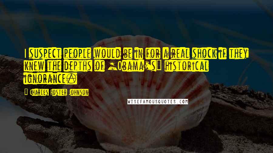Charles Foster Johnson Quotes: I suspect people would be in for a real shock if they knew the depths of [Obama's] historical ignorance.