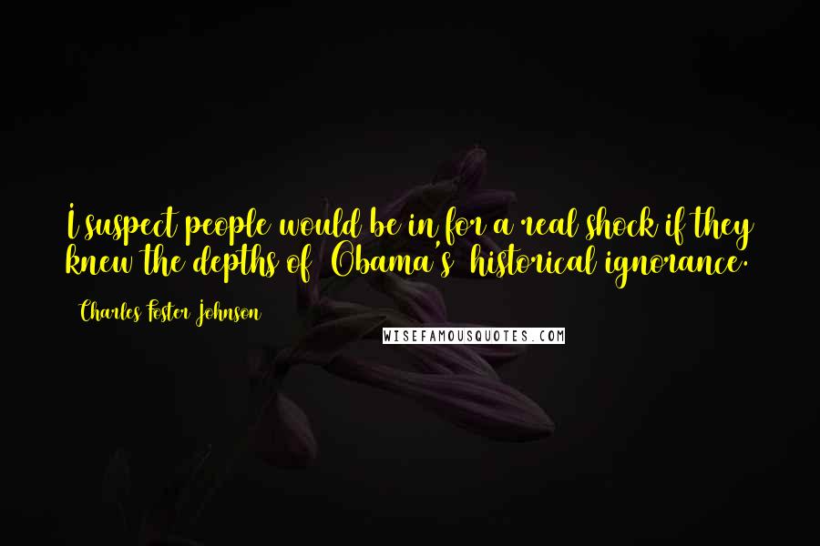 Charles Foster Johnson Quotes: I suspect people would be in for a real shock if they knew the depths of [Obama's] historical ignorance.