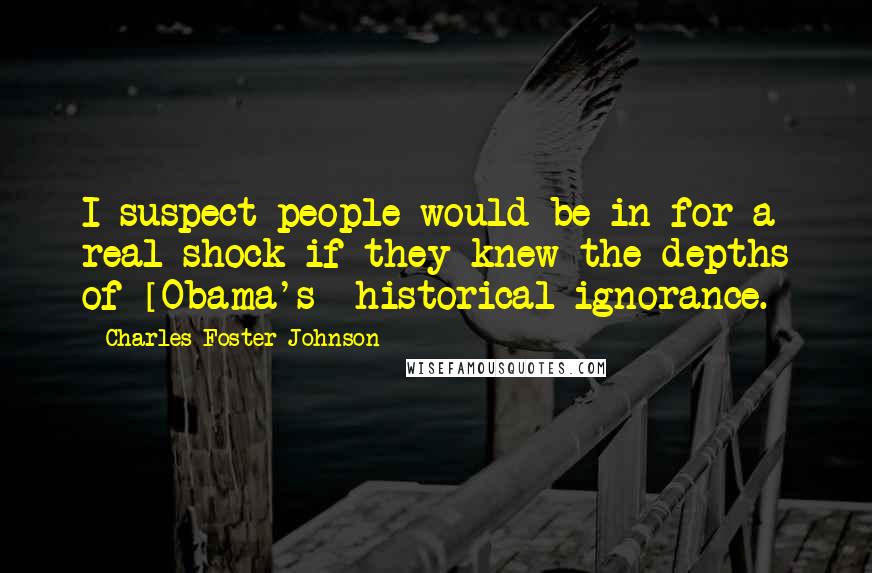 Charles Foster Johnson Quotes: I suspect people would be in for a real shock if they knew the depths of [Obama's] historical ignorance.