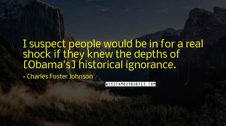 Charles Foster Johnson Quotes: I suspect people would be in for a real shock if they knew the depths of [Obama's] historical ignorance.