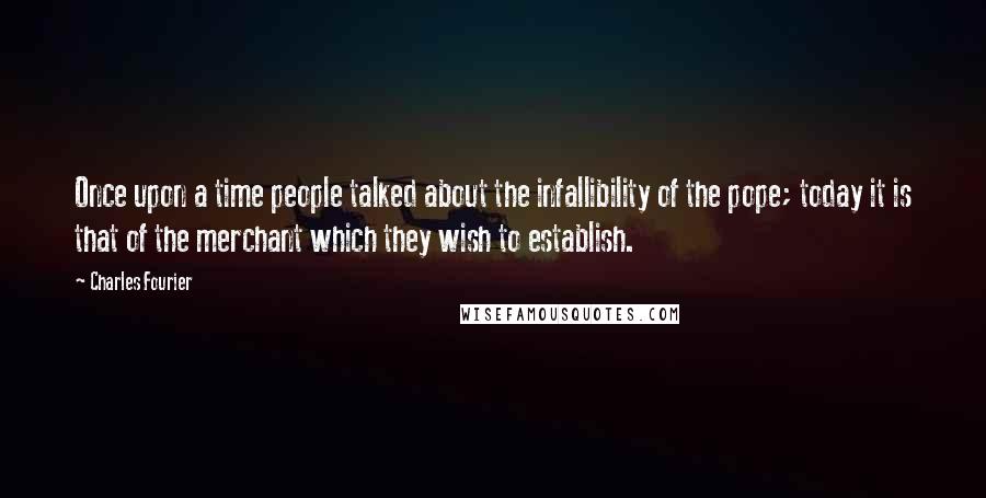 Charles Fourier Quotes: Once upon a time people talked about the infallibility of the pope; today it is that of the merchant which they wish to establish.