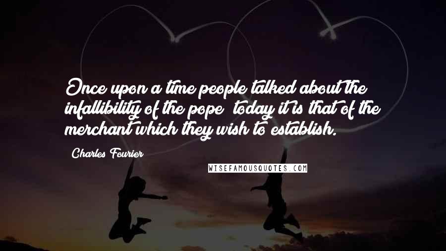 Charles Fourier Quotes: Once upon a time people talked about the infallibility of the pope; today it is that of the merchant which they wish to establish.