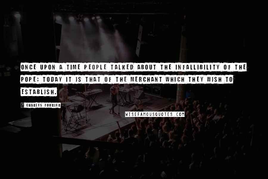 Charles Fourier Quotes: Once upon a time people talked about the infallibility of the pope; today it is that of the merchant which they wish to establish.