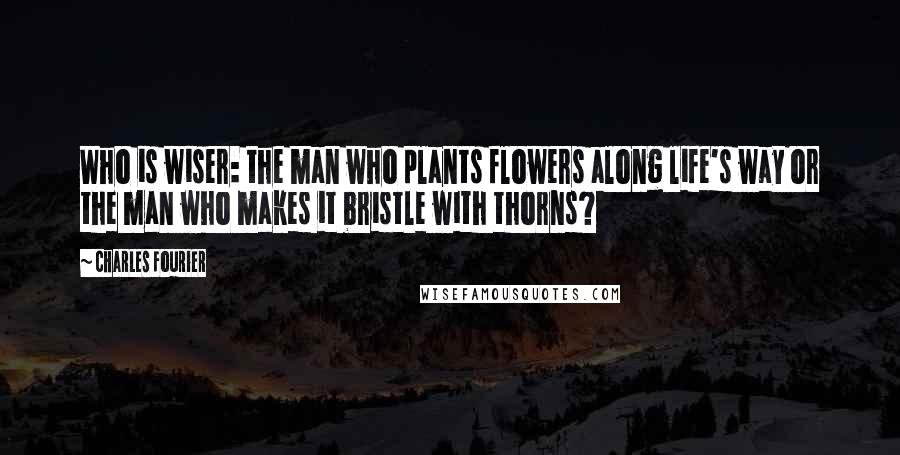 Charles Fourier Quotes: Who is wiser: the man who plants flowers along life's way or the man who makes it bristle with thorns?
