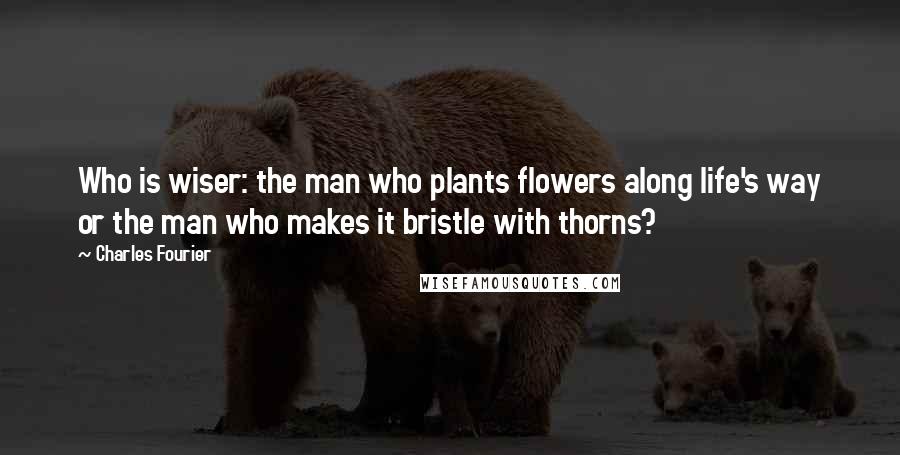 Charles Fourier Quotes: Who is wiser: the man who plants flowers along life's way or the man who makes it bristle with thorns?