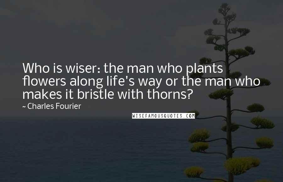 Charles Fourier Quotes: Who is wiser: the man who plants flowers along life's way or the man who makes it bristle with thorns?