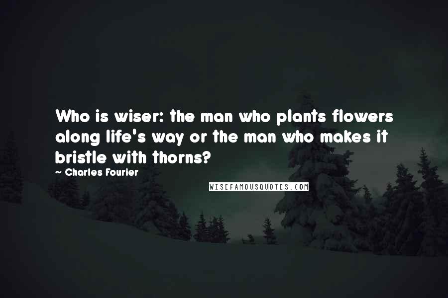 Charles Fourier Quotes: Who is wiser: the man who plants flowers along life's way or the man who makes it bristle with thorns?