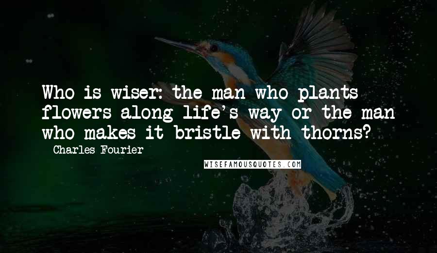 Charles Fourier Quotes: Who is wiser: the man who plants flowers along life's way or the man who makes it bristle with thorns?