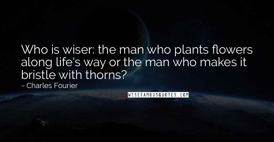 Charles Fourier Quotes: Who is wiser: the man who plants flowers along life's way or the man who makes it bristle with thorns?