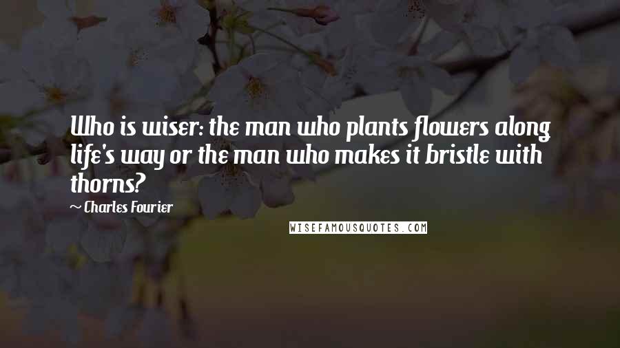 Charles Fourier Quotes: Who is wiser: the man who plants flowers along life's way or the man who makes it bristle with thorns?