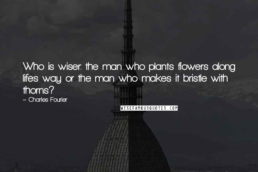 Charles Fourier Quotes: Who is wiser: the man who plants flowers along life's way or the man who makes it bristle with thorns?