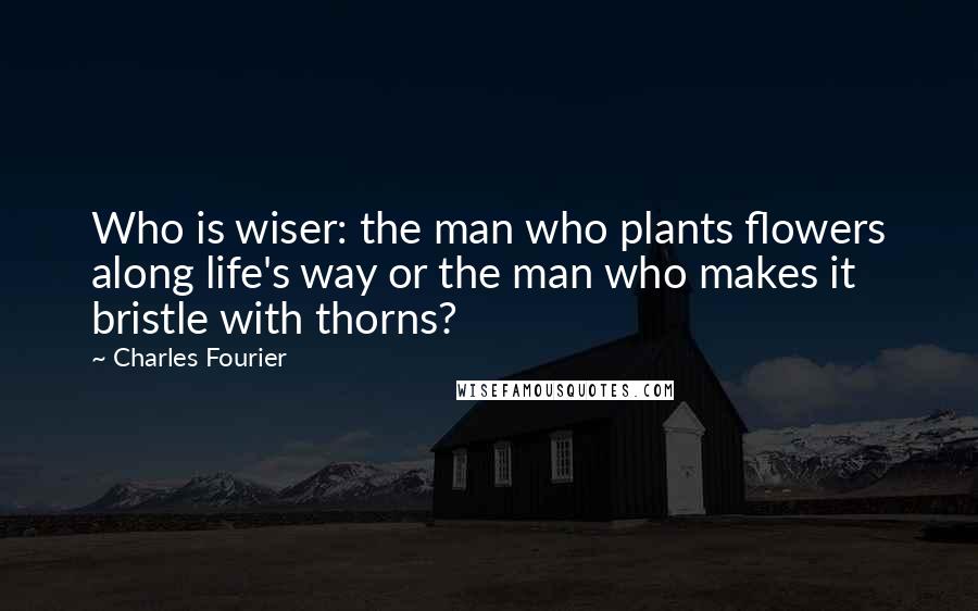Charles Fourier Quotes: Who is wiser: the man who plants flowers along life's way or the man who makes it bristle with thorns?