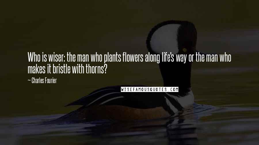 Charles Fourier Quotes: Who is wiser: the man who plants flowers along life's way or the man who makes it bristle with thorns?