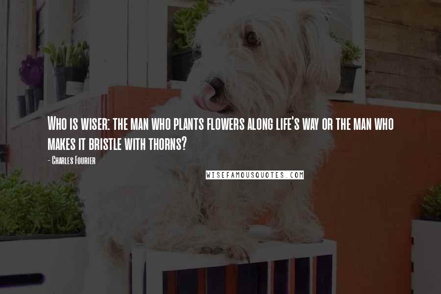 Charles Fourier Quotes: Who is wiser: the man who plants flowers along life's way or the man who makes it bristle with thorns?