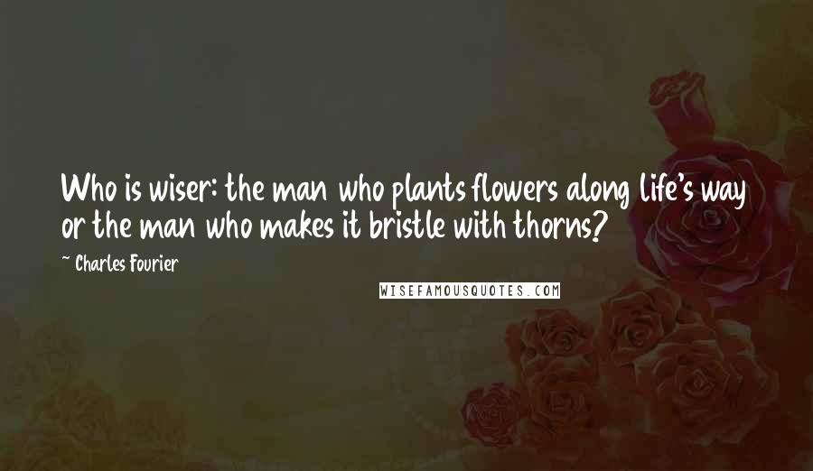 Charles Fourier Quotes: Who is wiser: the man who plants flowers along life's way or the man who makes it bristle with thorns?