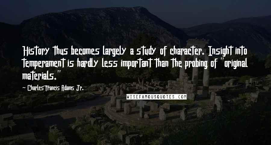 Charles Francis Adams Jr. Quotes: History thus becomes largely a study of character. Insight into temperament is hardly less important than the probing of "original materials."