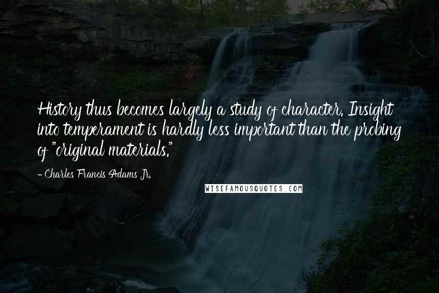 Charles Francis Adams Jr. Quotes: History thus becomes largely a study of character. Insight into temperament is hardly less important than the probing of "original materials."