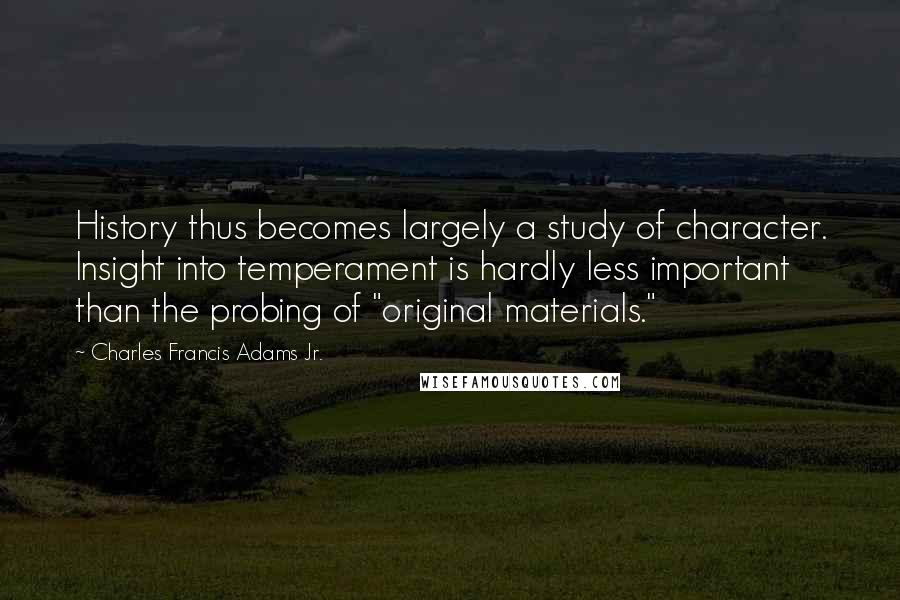 Charles Francis Adams Jr. Quotes: History thus becomes largely a study of character. Insight into temperament is hardly less important than the probing of "original materials."