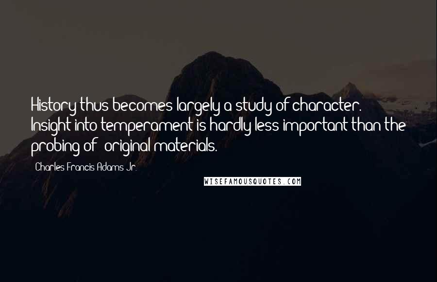 Charles Francis Adams Jr. Quotes: History thus becomes largely a study of character. Insight into temperament is hardly less important than the probing of "original materials."