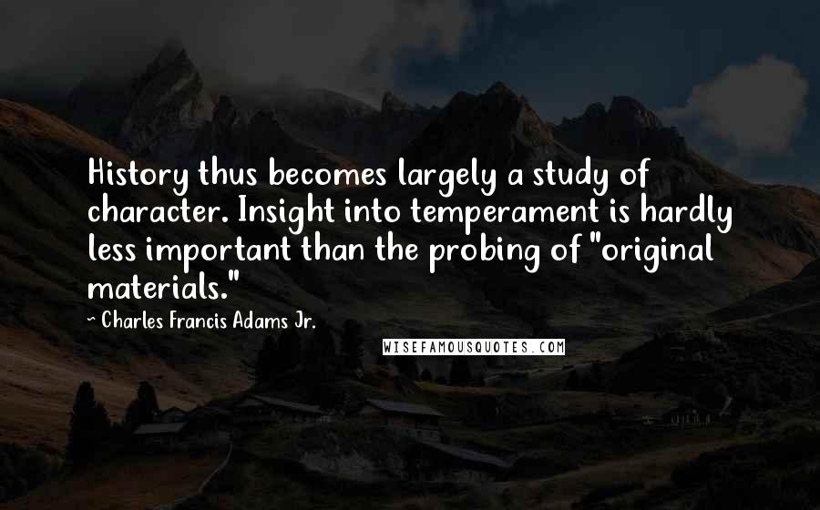 Charles Francis Adams Jr. Quotes: History thus becomes largely a study of character. Insight into temperament is hardly less important than the probing of "original materials."