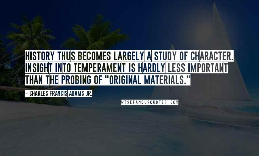 Charles Francis Adams Jr. Quotes: History thus becomes largely a study of character. Insight into temperament is hardly less important than the probing of "original materials."