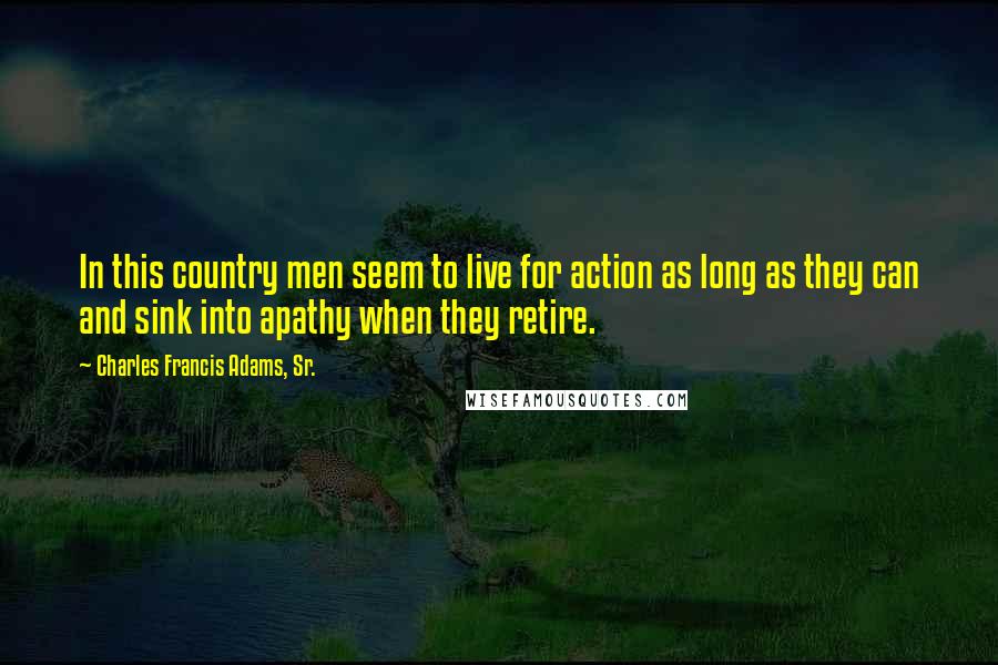 Charles Francis Adams, Sr. Quotes: In this country men seem to live for action as long as they can and sink into apathy when they retire.