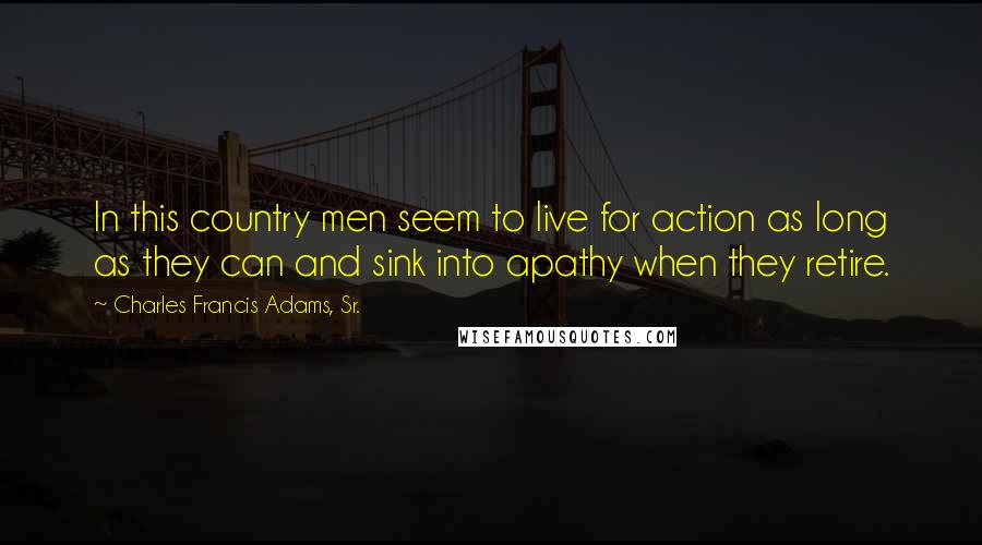 Charles Francis Adams, Sr. Quotes: In this country men seem to live for action as long as they can and sink into apathy when they retire.