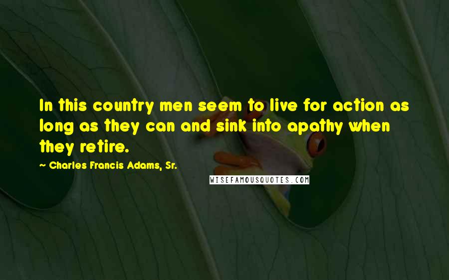 Charles Francis Adams, Sr. Quotes: In this country men seem to live for action as long as they can and sink into apathy when they retire.