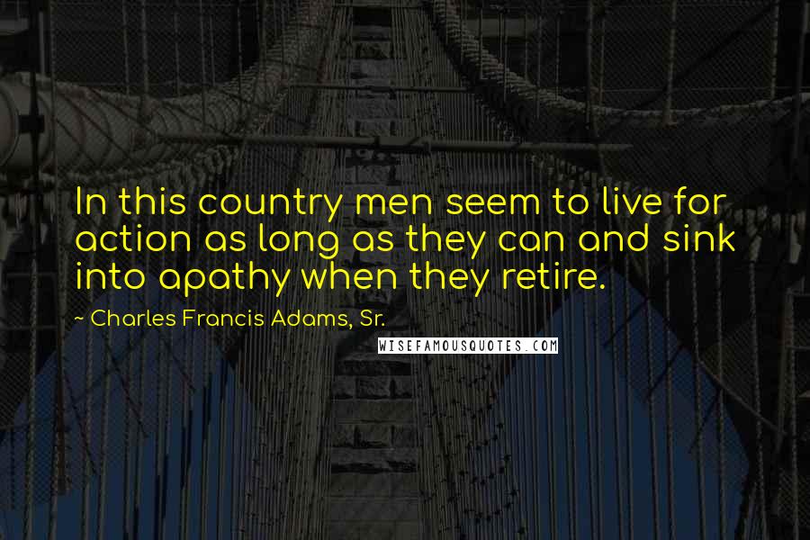 Charles Francis Adams, Sr. Quotes: In this country men seem to live for action as long as they can and sink into apathy when they retire.