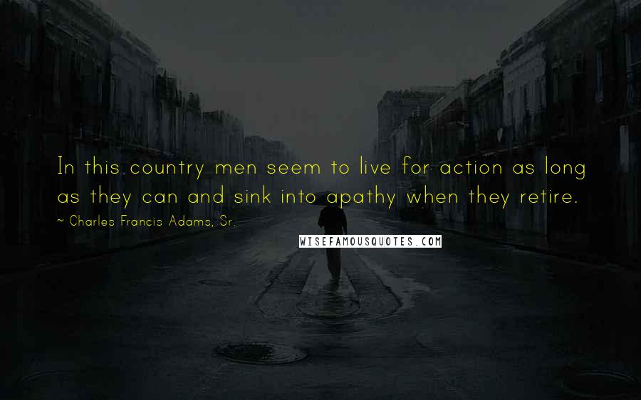 Charles Francis Adams, Sr. Quotes: In this country men seem to live for action as long as they can and sink into apathy when they retire.