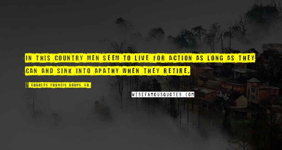 Charles Francis Adams, Sr. Quotes: In this country men seem to live for action as long as they can and sink into apathy when they retire.