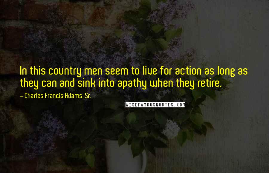 Charles Francis Adams, Sr. Quotes: In this country men seem to live for action as long as they can and sink into apathy when they retire.