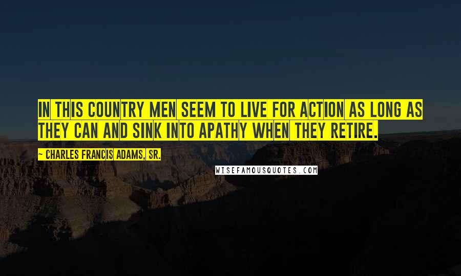 Charles Francis Adams, Sr. Quotes: In this country men seem to live for action as long as they can and sink into apathy when they retire.