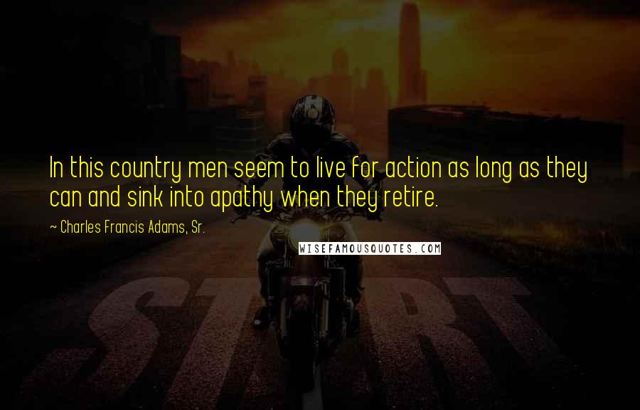 Charles Francis Adams, Sr. Quotes: In this country men seem to live for action as long as they can and sink into apathy when they retire.