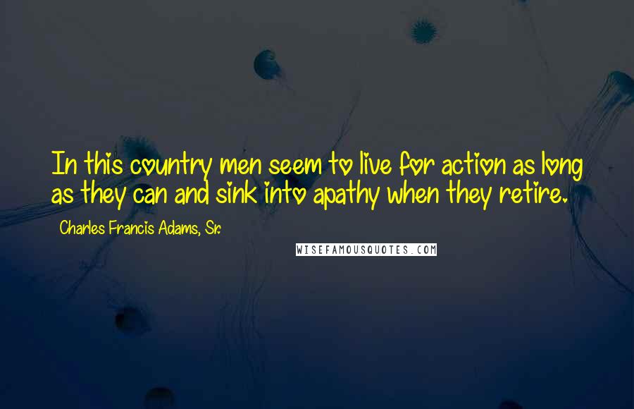 Charles Francis Adams, Sr. Quotes: In this country men seem to live for action as long as they can and sink into apathy when they retire.