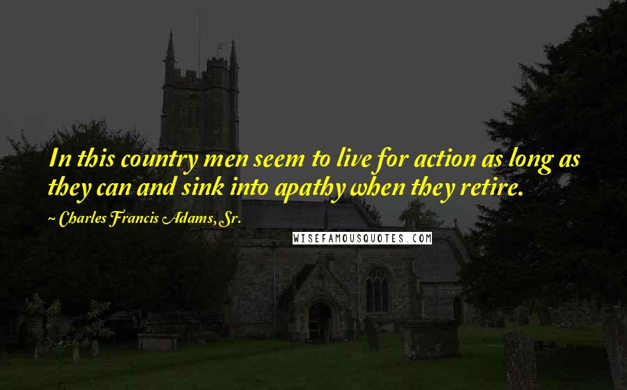 Charles Francis Adams, Sr. Quotes: In this country men seem to live for action as long as they can and sink into apathy when they retire.