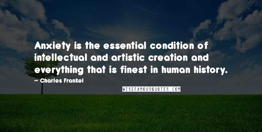 Charles Frankel Quotes: Anxiety is the essential condition of intellectual and artistic creation and everything that is finest in human history.