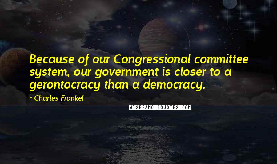 Charles Frankel Quotes: Because of our Congressional committee system, our government is closer to a gerontocracy than a democracy.