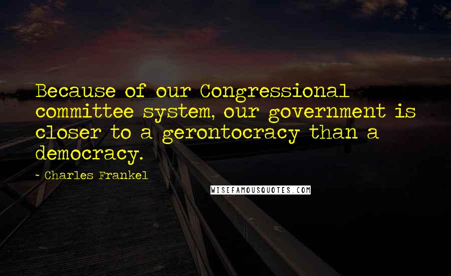 Charles Frankel Quotes: Because of our Congressional committee system, our government is closer to a gerontocracy than a democracy.