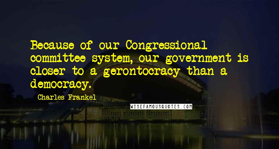 Charles Frankel Quotes: Because of our Congressional committee system, our government is closer to a gerontocracy than a democracy.