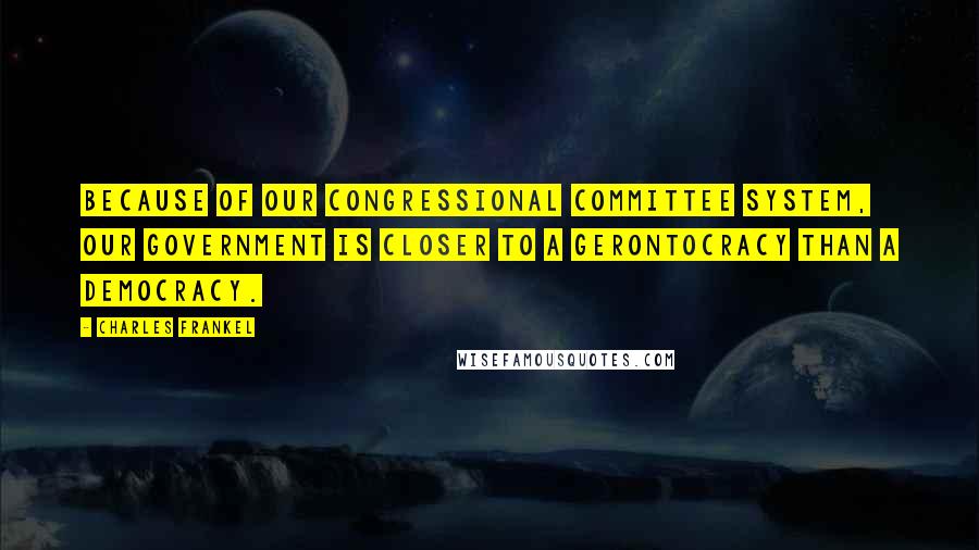 Charles Frankel Quotes: Because of our Congressional committee system, our government is closer to a gerontocracy than a democracy.