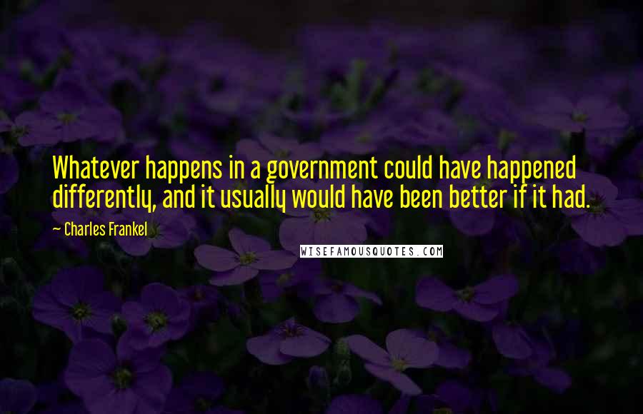 Charles Frankel Quotes: Whatever happens in a government could have happened differently, and it usually would have been better if it had.