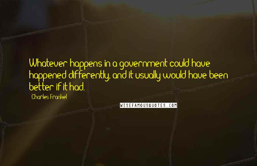 Charles Frankel Quotes: Whatever happens in a government could have happened differently, and it usually would have been better if it had.