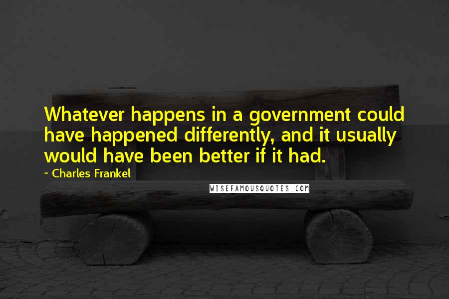 Charles Frankel Quotes: Whatever happens in a government could have happened differently, and it usually would have been better if it had.