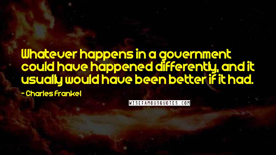 Charles Frankel Quotes: Whatever happens in a government could have happened differently, and it usually would have been better if it had.