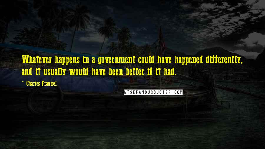 Charles Frankel Quotes: Whatever happens in a government could have happened differently, and it usually would have been better if it had.