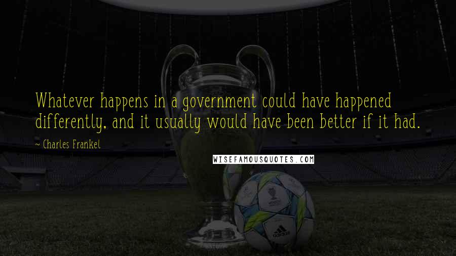 Charles Frankel Quotes: Whatever happens in a government could have happened differently, and it usually would have been better if it had.