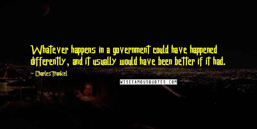 Charles Frankel Quotes: Whatever happens in a government could have happened differently, and it usually would have been better if it had.