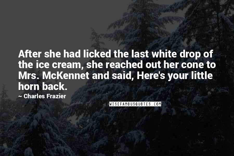 Charles Frazier Quotes: After she had licked the last white drop of the ice cream, she reached out her cone to Mrs. McKennet and said, Here's your little horn back.