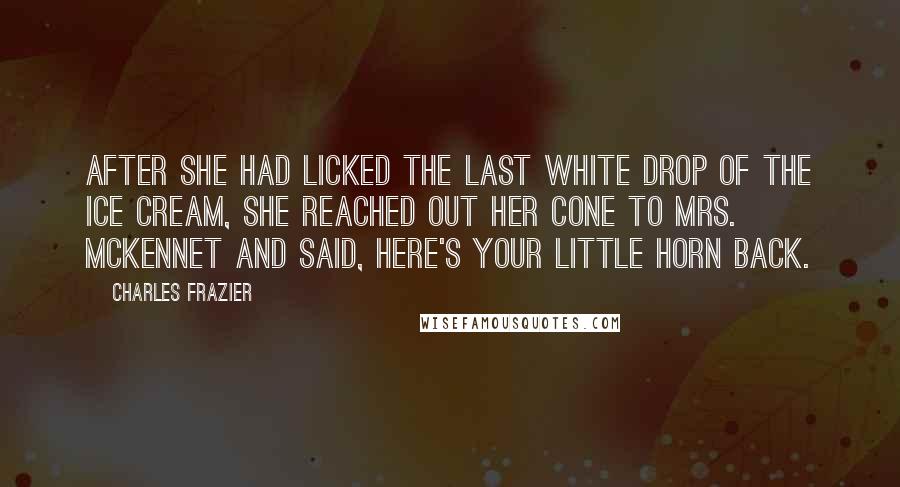 Charles Frazier Quotes: After she had licked the last white drop of the ice cream, she reached out her cone to Mrs. McKennet and said, Here's your little horn back.